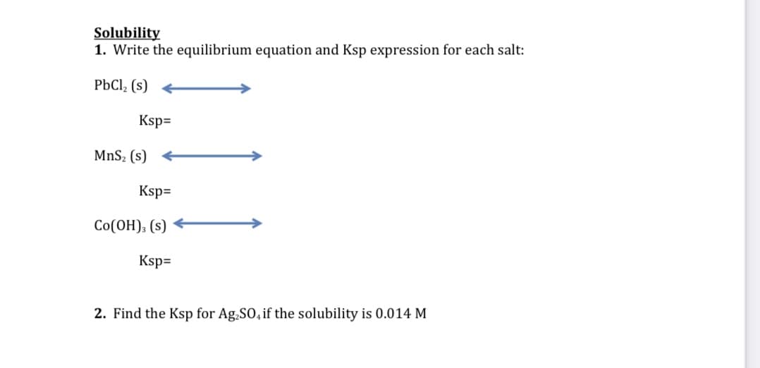 Solubility
1. Write the equilibrium equation and Ksp expression for each salt:
PbCl, (s)
Ksp=
MnS2 (s)
Ksp=
Co(OH), (s)
Ksp=
2. Find the Ksp for Ag.SO, if the solubility is 0.014 M
