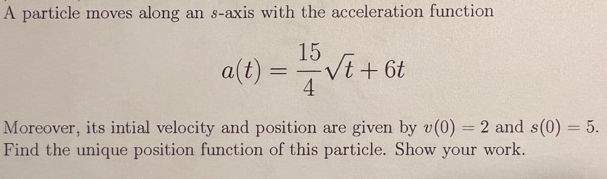 A particle moves along an s-axis with the acceleration function
15
a(t) =
Vt+6t
4
Moreover, its intial velocity and position are given by v(0) = 2 and s(0) = 5.
Find the unique position function of this particle. Show your work.
