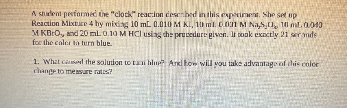 A student performed the "clock" reaction described in this experiment. She set up
Reaction Mixture 4 by mixing 10 mL 0.010 M KI, 10 mL 0.001 M Na,S,O, 10 mL 0.040
M KBRO, and 20 mL 0.10 M HCl using the procedure given. It took exactly 21 seconds
for the color to turn blue.
1. What caused the solution to turn blue? And how will you take advantage of this color
change to measure rates?

