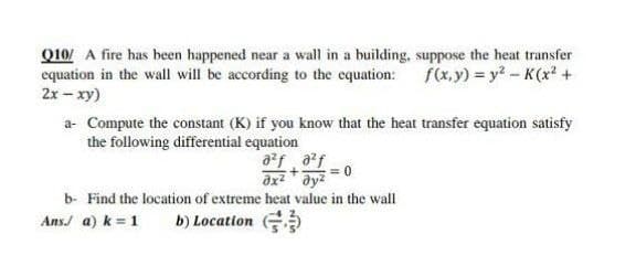 Q10/ A fire has been happened near a wall in a building, suppose the heat transfer
equation in the wall will be according to the equation:
2x - xy)
f(x,y) y2-K(x +
a- Compute the constant (K) if you know that the heat transfer equation satisfy
the following differential equation
a?f, af
= 0
ax ay?
b- Find the location of extreme heat value in the wall
Ans/ a) k = 1
b) Location
