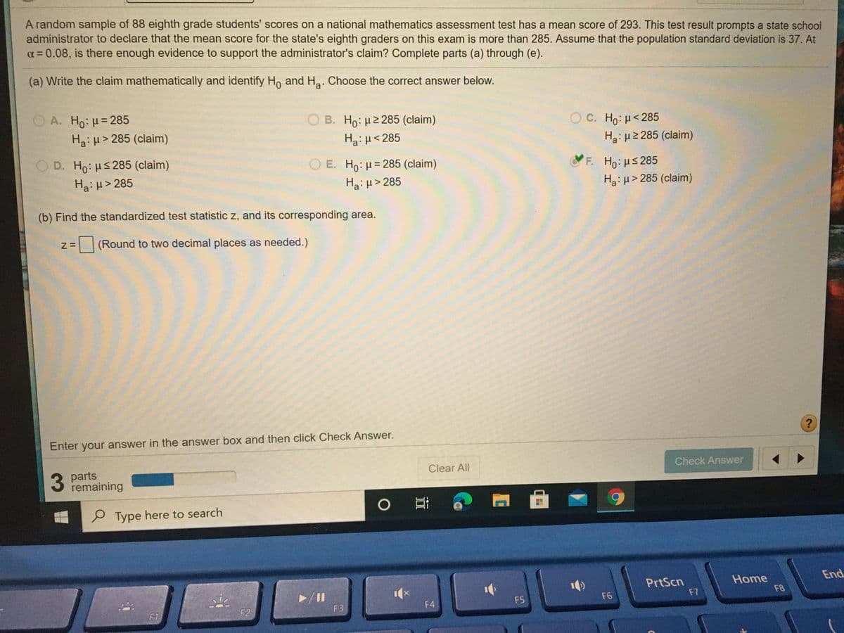 A random sample of 88 eighth grade students' scores on a national mathematics assessment test has a mean score of 293. This test result prompts a state school
administrator to declare that the mean score for the state's eighth graders on this exam is more than 285. Assume that the population standard deviation is 37. At
a= 0.08, is there enough evidence to support the administrator's claim? Complete parts (a) through (e).
%3D
(a) Write the claim mathematically and identify Ho and Ha. Choose the correct answer below.
O A. Ho: H= 285
B. Ho: H2 285 (claim)
Ο c. H : μ< 285
Ha: H> 285 (claim)
Ha:µ<285
Ha: H2 285 (claim)
O D. Ho: HS285 (claim)
O E. Ho: H= 285 (claim)
%3D
F. Ho:us285
Ha:H> 285 (claim)
Ha: H> 285
Hai H> 285
(b) Find the standardized test statistic z, and its corresponding area.
(Round to two decimal places as needed.)
Enter your answer in the answer box and then click Check Answer.
3 parts
remaining
Clear All
Check Answer
Type here to search
End
Home
F8
PrtScn
/II
F4
F5
F6
F7
F1
F2
F3
