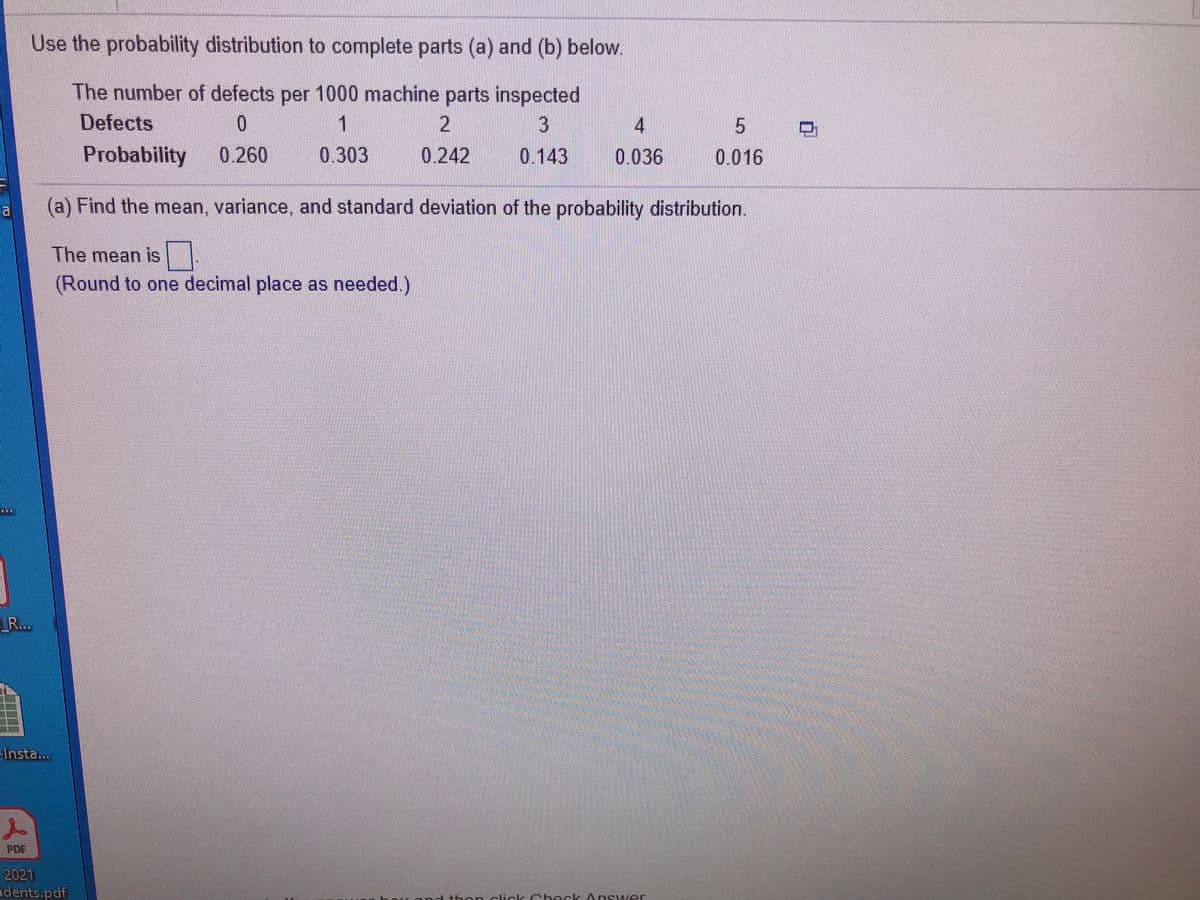 Use the probability distribution to complete parts (a) and (b) below.
The number of defects per 1000 machine parts inspected
Defects
2
0.242
1
3.
Probability
0.260
0.303
0.143
0.036
0.016
(a) Find the mean, variance, and standard deviation of the probability distribution.
The mean is
(Round to one decimal place as needed.)
R...
Insta...
PDF
2021
idents.pdf
sk Check Ans wer
