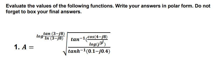 Evaluate the values of the following functions. Write your answers in polar form. Do not
forget to box your final answers.
tan (3-j8)
log
In (3-j8)
tan-1cos(4-j8)
log(j3/)
tanh-1(0.1-j0.4)
1. A =
