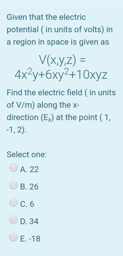 Given that the electric
potential ( in units of volts) in
a region in space is given as
V(x,y,z) =
4x2у+бху2+10хуz
Find the electric field ( in units
of V/m) along the x-
direction (Ex) at the point ( 1,
-1, 2).
Select one:
А. 22
В. 26
С. б
D. 34
Е. -18
