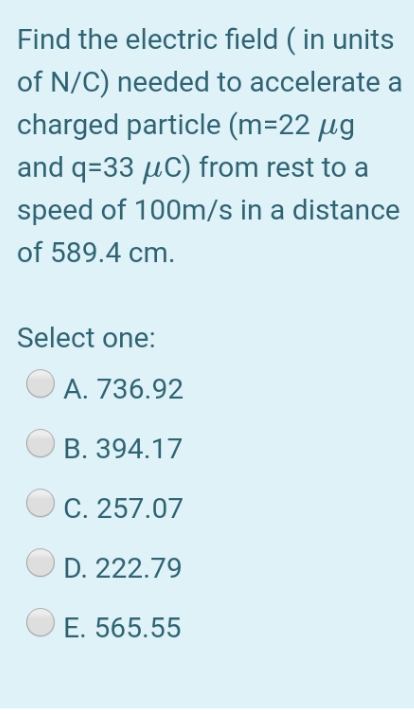 Find the electric field ( in units
of N/C) needed to accelerate a
charged particle (m=22 µg
and q=33 µC) from rest to a
speed of 100m/s in a distance
of 589.4 cm.
Select one:
A. 736.92
В. 394.17
C. 257.07
D. 222.79
Е. 565.55
