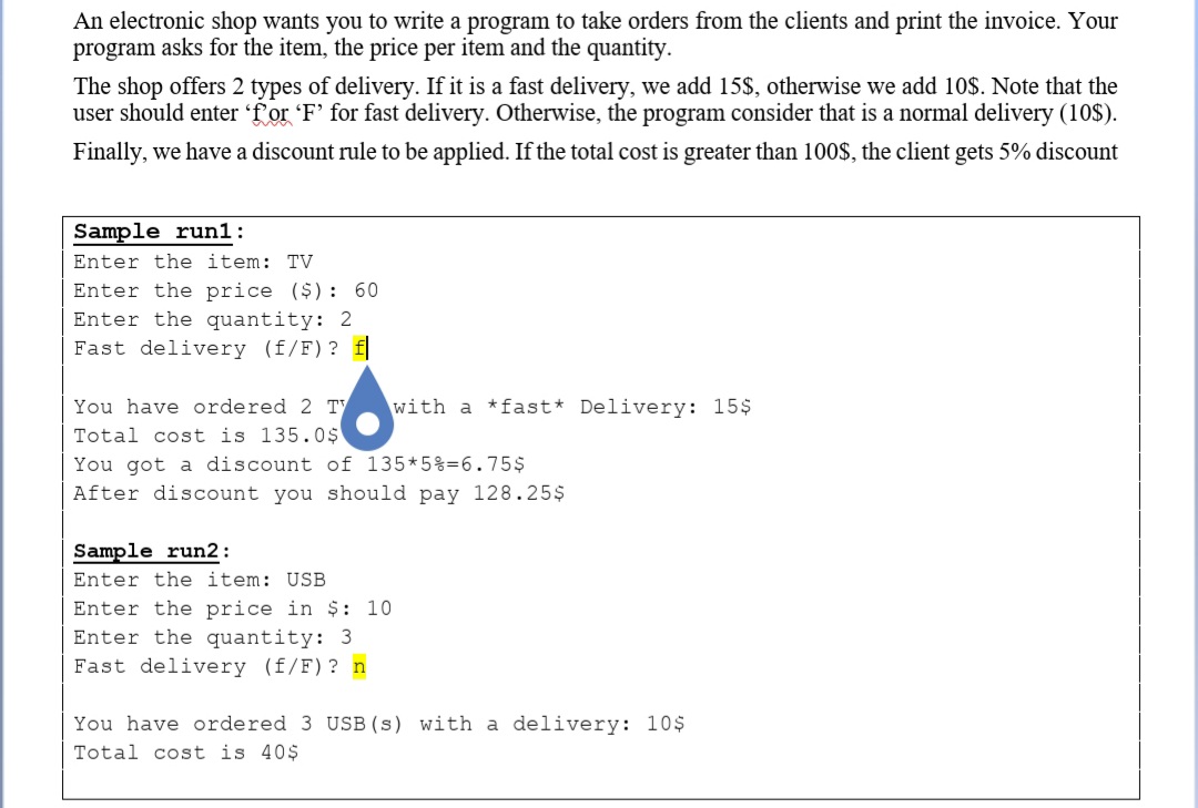 An electronic shop wants you to write a program to take orders from the clients and print the invoice. Your
program asks for the item, the price per item and the quantity.
The shop offers 2 types of delivery. If it is a fast delivery, we add 15$, otherwise we add 10$. Note that the
user should enter 'f'or 'F' for fast delivery. Otherwise, the program consider that is a normal delivery (10$).
Finally, we have a discount rule to be applied. If the total cost is greater than 100$, the client gets 5% discount
Sample run1:
Enter the item: TV
Enter the price ($): 60
Enter the quantity: 2
Fast delivery (f/F)? f
You have ordered 2 Ty
with a *fast* Delivery: 15$
Total cost is 135.0$
You got a discount of 135*5%=6.754
After discount you should pay 128.25$
Sample run2:
Enter the item: USB
Enter the price in $: 10
Enter the quantity: 3
Fast delivery (f/F) ? n
You have ordered 3 USB (s) with a delivery: 10$
Total cost is 40$
