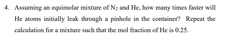 4. Assuming an equimolar mixture of N2 and He, how many times faster will
He atoms initially leak through a pinhole in the container? Repeat the
calculation for a mixture such that the mol fraction of He is 0.25.
