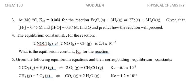 CHEM 150
MODULE 4
PHYSICAL CHEMISTRY
3. At 340 °C, Keg = 0.064 for the reaction Fe;O:(s) + 31I:(g) = 2Fe(s) + 310(g). Given that
[H:] = 0.45 M and [H,O] = 0.37 M, find Q and predict how the reaction will proceed.
4. The equilibrium constant, Ke, for the reaction:
2 NOCI (g) 2 2 NO (g) + Cl2 (g) is 2.4 x 10-7
What is the equilibrium constant, Kp, for the reaction:
5. Given the following equilibrium equations and their corresponding equilibrium constants:
2 CO2 (g) + H;0 (g) = 20; (g)+ CH;CO (g)
Kc = 6.1 x 10 8
CH. (g) + 2 02 (g) =
CO. (g) + 2 H20 (g)
Kc = 1.2 x 1014
