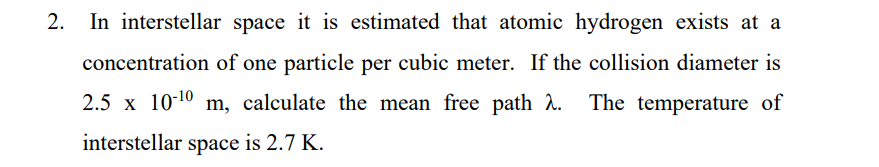 2. In interstellar space it is estimated that atomic hydrogen exists at a
concentration of one particle per cubic meter. If the collision diameter is
2.5 x 10-10
m, calculate the mean free path . The temperature of
interstellar space is 2.7 K.
