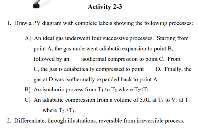 Activity 2-3
1. Draw a PV diagram with complete labels showing the following processes:
A] An ideal gas underwent four successive processes. Starting from
point A, the gas underwent adiabatic expansion to point B,
followed by an
isothermal compression to point C. From
C, the gas is adiabatically compressed to point
D. Finally, the
gas at D was isothermally expanded back to point A.
B] An isochoric process from T1 to T2 where T2<T1.
C] An adiabatic compression from a volume of 5.0L at Tị to V2 at T2
where T2 >T1.
2. Differentiate, through illustrations, reversible from irreversible process.
