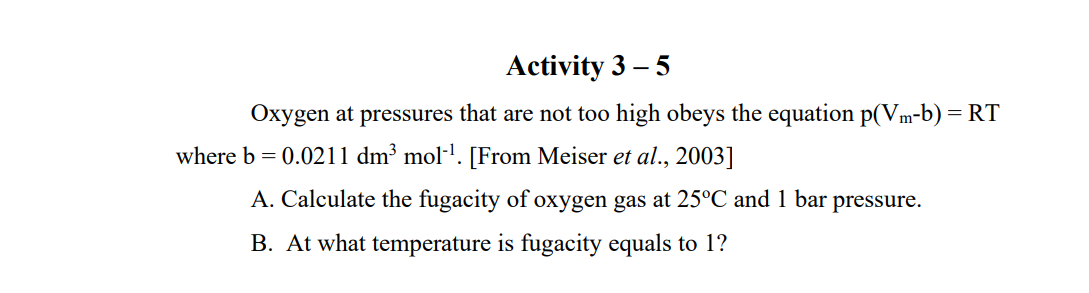 Activity 3 – 5
Oxygen at pressures that are not too high obeys the equation p(Vm-b) = RT
where b = 0.0211 dm³ mol-l. [From Meiser et al., 2003]
A. Calculate the fugacity of oxygen gas at 25°C and 1 bar pressure.
B. At what temperature is fugacity equals to 1?
