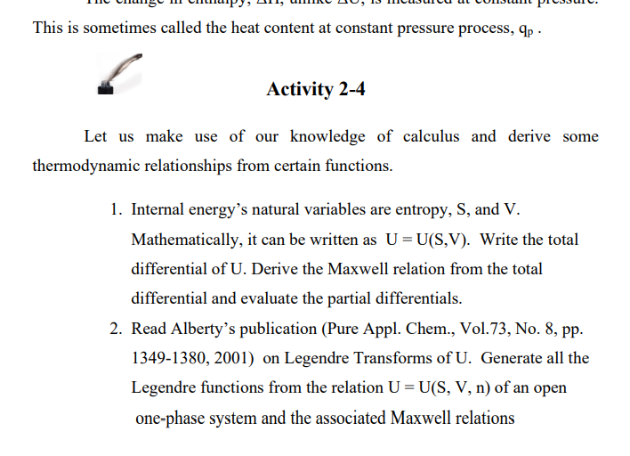 This is sometimes called the heat content at constant pressure process, qp .
Activity 2-4
Let us make use of our knowledge of calculus and derive some
thermodynamic relationships from certain functions.
1. Internal energy's natural variables are entropy, S, and V.
Mathematically, it can be written as U = U(S,V). Write the total
differential of U. Derive the Maxwell relation from the total
differential and evaluate the partial differentials.
2. Read Alberty's publication (Pure Appl. Chem., Vol.73, No. 8, pp.
1349-1380, 2001) on Legendre Transforms of U. Generate all the
Legendre functions from the relation U = U(S, V, n) of an open
one-phase system and the associated Maxwell relations
