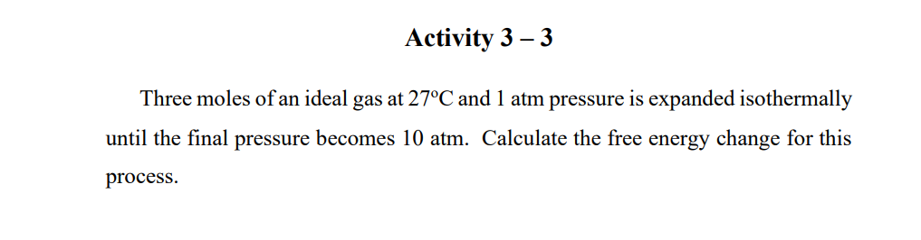 Activity 3 –
- 3
Three moles of an ideal gas at 27°C and 1 atm pressure is expanded isothermally
until the final pressure becomes 10 atm. Calculate the free energy change for this
process.
