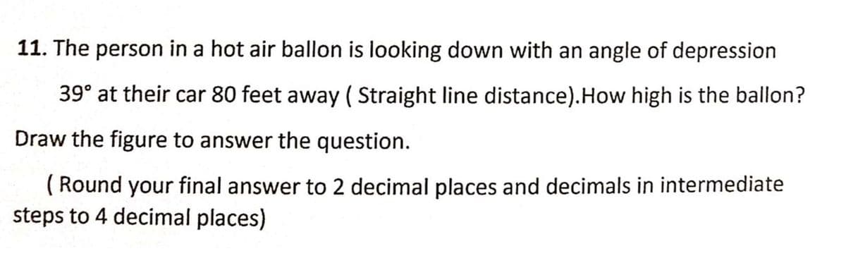 11. The person in a hot air ballon is looking down with an angle of depression
39° at their car 80 feet away ( Straight line distance).How high is the ballon?
Draw the figure to answer the question.
( Round your final answer to 2 decimal places and decimals in intermediate
steps to 4 decimal places)
