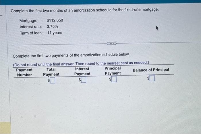 Complete the first two months of an amortization schedule for the fixed-rate mortgage.
Mortgage:
$112,650
Interest rate:
3.75%
Term of loan: 11 years
Complete the first two payments of the amortization schedule below.
(Do not round until the final answer. Then round to the nearest cent as needed.)
Total
Principal
Payment
Payment
Payment
Number
...
Interest
Payment
Balance of Principal