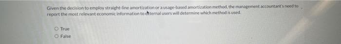 Given the decision to employ straight-line amortization or a usage-based amortization method, the management accountant's need to
report the most relevant economic information to external users will determine which method is used.
O True
O False