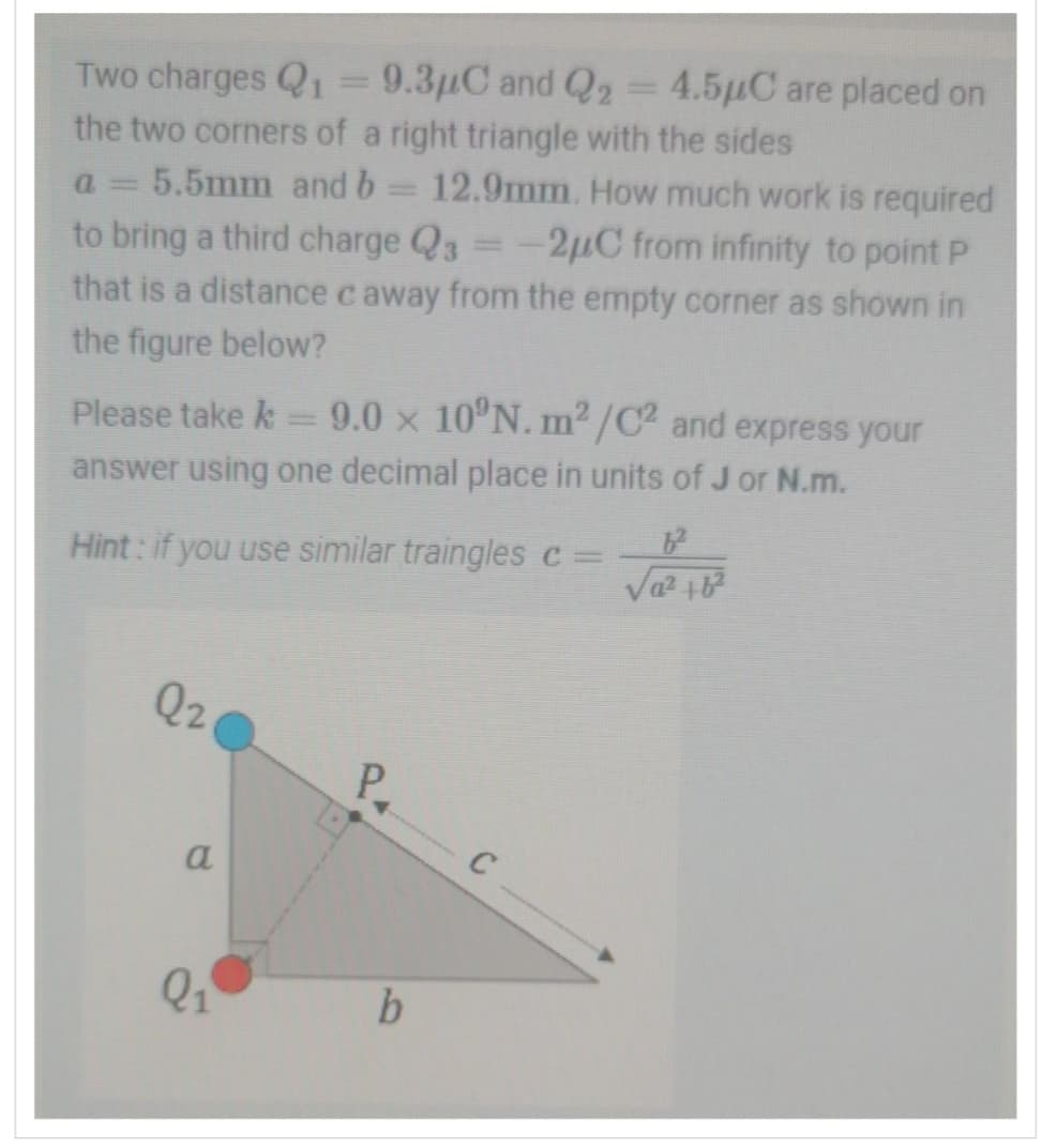 Two charges Q₁ = 9.3µC and Q2 = 4.5µC are placed on
the two corners of a right triangle with the sides
a= 5.5mm and b = 12.9mm. How much work is required
to bring a third charge Q3 = -2µC from infinity to point P
that is a distance c away from the empty corner as shown in
the figure below?
Please take k = 9,0 × 10ºN.m²/C² and express your
answer using one decimal place in units of J or N.m.
Hint: if you use similar traingles c =
Q2
a
Q₁
P.
b
C
f²
√² +6²