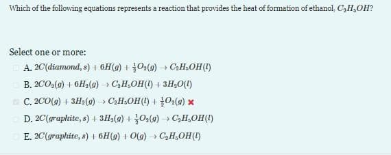 Which of the following equations represents a reaction that provides the heat of formation of ethanol, C,H,OH?
Select one or more:
A. 2C (diamond, s) + 6H(g) + O₂(g) → C₂H₂OH(1)
B. 2CO₂(g) + 6H₂(g) → C₂H₂OH(1) + 3H₂O(l)
C. 2CO(g) + 3H₂2(g) → C₂H₂OH(1) + O₂(g) x
D. 2C (graphite, s) + 3H₂(g) + O₂(g) → C₂H₂OH(1)
E. 2C (graphite, s) + 6H(g) + O(g) → C₂H₂OH(1)