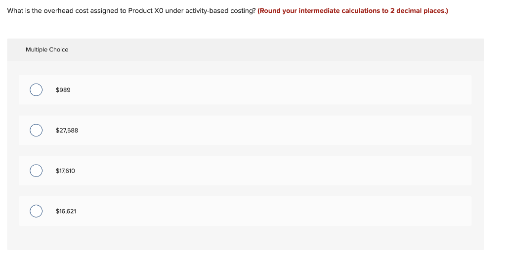 What is the overhead cost assigned to Product XO under activity-based costing? (Round your intermediate calculations to 2 decimal places.)
Multiple Choice
O
O
O
O
$989
$27,588
$17,610
$16,621