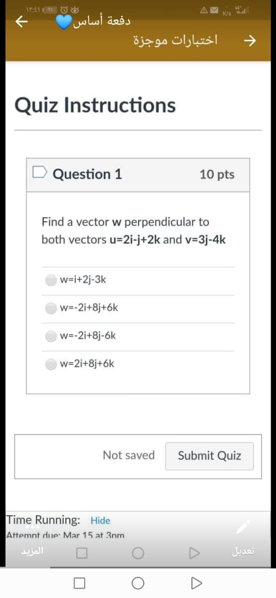 AV
K/s
al
دفعة أساس
اختبارات موجزة
Quiz Instructions
Question 1
10 pts
Find a vector w perpendicular to
both vectors u=2i-j+2k and v-3j-4k
w=i+2j-3k
w=-2i+8j+6k
w=-2i+8j-6k
w=2i+8j+6k
Not saved
Submit Quiz
Time Running: Hide
Attemnt due: Mar 15 at 3nm
المزيد
تعديل
