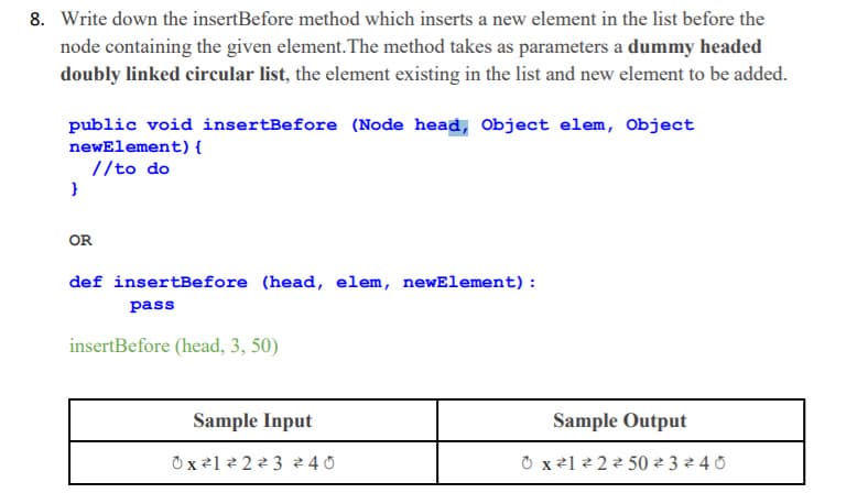 8. Write down the insertBefore method which inserts a new element in the list before the
node containing the given element. The method takes as parameters a dummy headed
doubly linked circular list, the element existing in the list and new element to be added.
public void insertBefore (Node head, Object elem, Object
newElement) {
//to do
OR
def insertBefore (head, elem, newElement):
pass
insertBefore (head, 3, 50)
Sample Input
Sample Output
Ox21 2 223 240
O x21 2 22 50 ² 3 2 4 0
