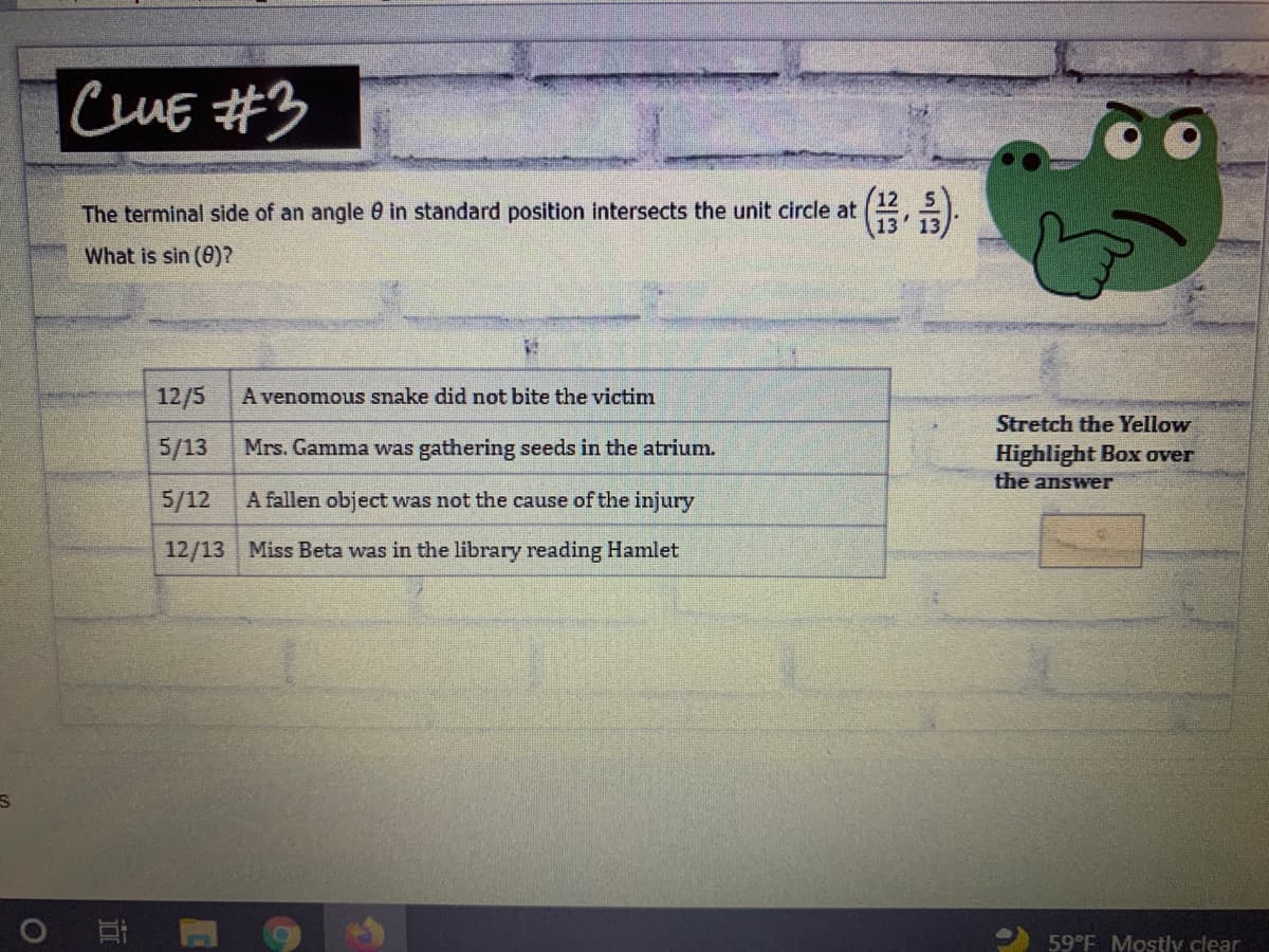 ICUE #3
*示,沙
The terminal side of an angle 0 in standard position intersects the unit circle at
What is sin (0)?
12/5
A venomous snake did not bite the victim
Stretch the Yellow
5/13
Mrs. Gamma was gathering seeds in the atrium.
Highlight Box over
the answer
5/12
A fallen object was not the cause of the injury
12/13 Miss Beta was in the library reading Hamlet
59°F Mostly clear
