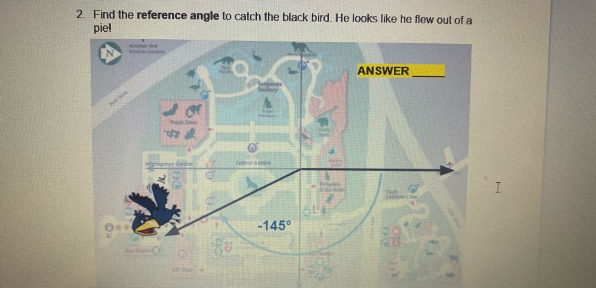 2. Find the reference angle to catch the black bird. He looks like he flew out of a
piel
Waltmn
ctaan Gandes
ANSWER
Temperate
Teritory
Park Drvee
Trepic Zone
delligence Grd
Central Garden
Pins
aSa Bed
Tsch
Childos Tee
-145°
Zoe idits
