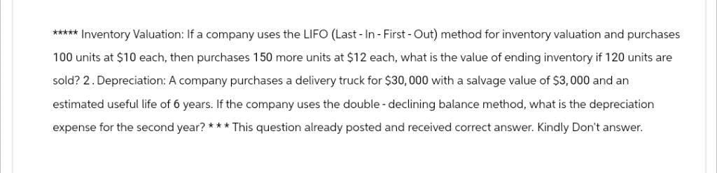***** Inventory Valuation: If a company uses the LIFO (Last - In - First - Out) method for inventory valuation and purchases
100 units at $10 each, then purchases 150 more units at $12 each, what is the value of ending inventory if 120 units are
sold? 2. Depreciation: A company purchases a delivery truck for $30,000 with a salvage value of $3,000 and an
estimated useful life of 6 years. If the company uses the double-declining balance method, what is the depreciation
expense for the second year? *** This question already posted and received correct answer. Kindly Don't answer.