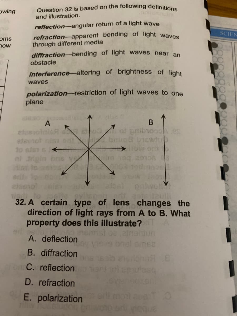 Question 32 is based on the following definitions
pwing
and illustration.
reflection-angular return of a light wave
SCIEN
oms
now
refraction-apparent bending of light waves
through different media
diffraction-bending of light waves near an
obstacle
interference-altering of brightness of light
waves
polarization-restriction of light waves to one
plane
B
at pnibre
A
eteevoln
ateerot
to els
nl 3ig
32. A certain type of lens changes the
direction of light rays from A to B. What
property does this illustrate?
A. deflection
onel amsa
B. diffraction
esilona 8
eni ol esuresq
C. reflection
D. refraction
E. polarization
anbb ue
