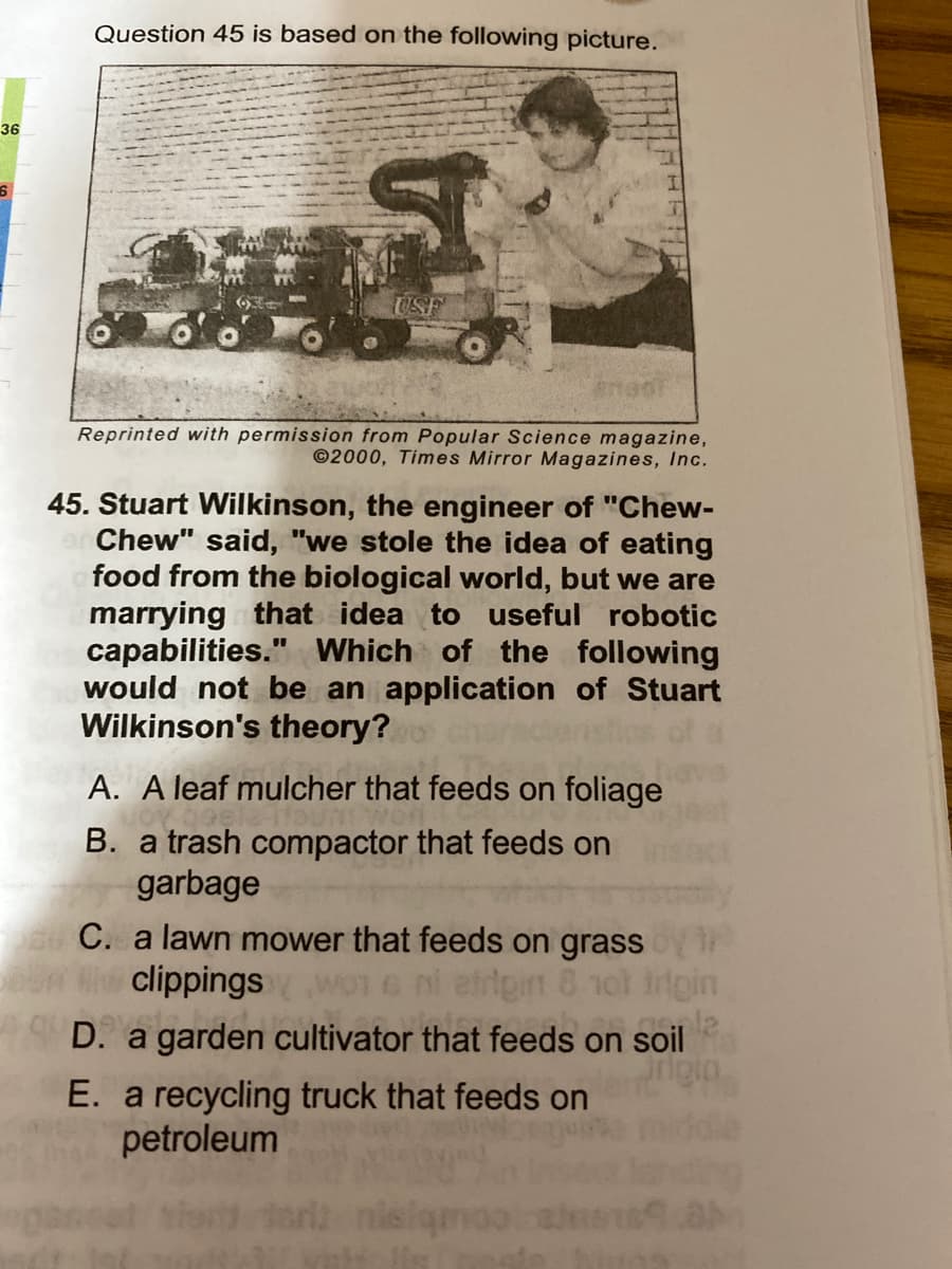 Question 45 is based on the following picture.
36
USF
Reprinted with permission from Popular Science magazine,
©2000, Times Mirror Magazines, Inc.
45. Stuart Wilkinson, the engineer of "Chew-
Chew" said, "we stole the idea of eating
food from the biological world, but we are
marrying that idea to useful robotic
capabilities." Which of the following
would not be an application of Stuart
Wilkinson's theory?
A. A leaf mulcher that feeds on foliage
B. a trash compactor that feeds on
garbage
C. a lawn mower that feeds on grass
w Wiclippings
D. a garden cultivator that feeds on soil
E. a recycling truck that feeds on
petroleum
WOT
ertgin 8 not Irtpin
