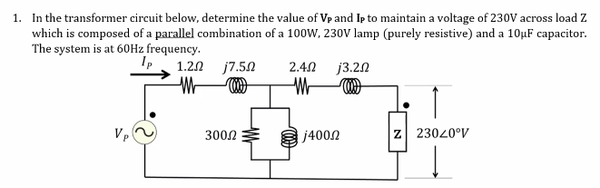 1. In the transformer circuit below, determine the value of Vp and Ip to maintain a voltage of 230V across load Z
which is composed of a parallel combination of a 100W, 230V lamp (purely resistive) and a 10µF capacitor.
The system is at 60H2 frequency.
Ip
1.20 j7.50
2.40
j3.22
Vp
3002
j4002
Z 23020°V
