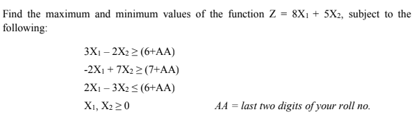 Find the maximum and minimum values of the function Z = 8X1 + 5X2, subject to the
following:
3X1 – 2X2 2 (6+AA)
-2X1 + 7X2 2 (7+AA)
2X1 – 3X2 < (6+AA)
X1, X220
AA = last two digits of your roll no.
