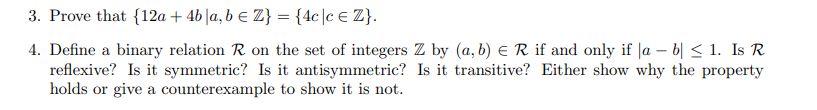 3. Prove that {12a + 4b |a, b e Z} = {4c]c€ Z}.
4. Define a binary relation R on the set of integers Z by (a, b) e R if and only if |a – b| < 1. Is R
reflexive? Is it symmetric? Is it antisymmetric? Is it transitive? Either show why the property
holds or give a counterexample to show it is not.
