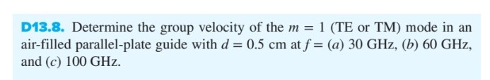 D13.8. Determine the group velocity of the m = 1 (TE or TM) mode in an
air-filled parallel-plate guide with d= 0.5 cm at f= (a) 30 GHz, (b) 60 GHz,
and (c) 100 GHz.