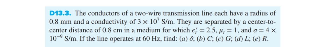 D13.3. The conductors of a two-wire transmission line each have a radius of
0.8 mm and a conductivity of 3 × 107 S/m. They are separated by a center-to-
center distance of 0.8 cm in a medium for which e = 2.5, µ = 1, and o = 4 x
10-⁹ S/m. If the line operates at 60 Hz, find: (a) 8; (b) C; (c) G; (d) L; (e) R.