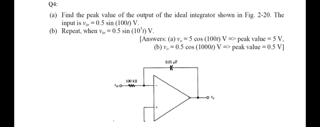 Q4:
(a) Find the peak value of the output of the ideal integrator shown in Fig. 2-20. The
input is vin 0.5 sin (1007) V.
(b) Repeat, when vin = 0.5 sin (10³) V.
[Answers: (a) v. = 5 cos (1007) V=> peak value = 5 V,
(b) v. 0.5 cos (1000) V=> peak value = 0.5 V]
0.01 μF
H
100 ΚΩ
0 %
Vino