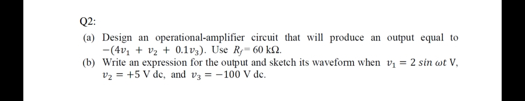 Q2:
(a) Design an operational-amplifier circuit that will produce an output equal to
-(4v₁ + V₂ + 0.1v3). Use Ry= 60 kn.
(b) Write an expression for the output and sketch its waveform when v₁ = 2 sin wt V,
V₂ +5 V dc, and v3 = -100 V dc.