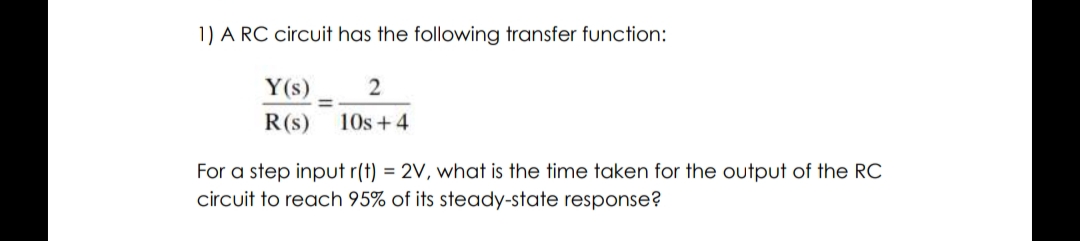 1) A RC circuit has the following transfer function:
Y(s)
2
=
R(s) 10s + 4
For a step input r(t) = 2V, what is the time taken for the output of the RC
circuit to reach 95% of its steady-state response?
