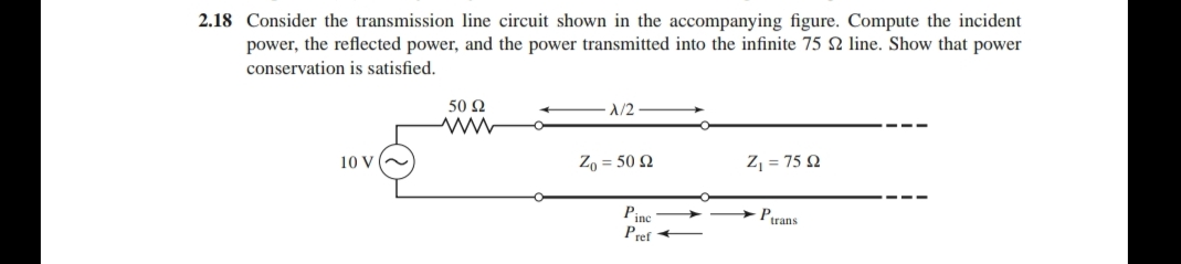 2.18 Consider the transmission line circuit shown in the accompanying figure. Compute the incident
power, the reflected power, and the power transmitted into the infinite 75 22 line. Show that power
conservation is satisfied.
X/2
50 92
www
10 V
Zo = 50 2
Z₁ = 75 22
Pinc
Ptrans
Pref