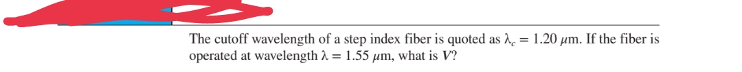 The cutoff wavelength of a step index fiber is quoted as λ = 1.20 µm. If the fiber is
operated at wavelength λ = 1.55 μm, what is V?