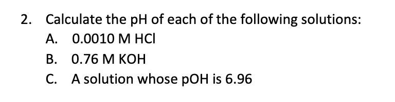 2. Calculate the pH of each of the following solutions:
А. 0.0010 М НCІ
В. 0.76 М КОН
C. A solution whose pOH is 6.96
