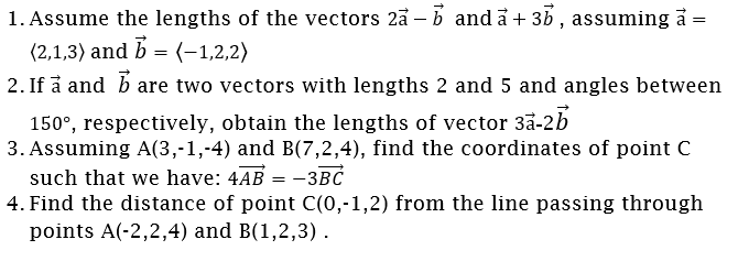 1. Assume the lengths of the vectors 2å – b and å + 3b , assuming å =
(2,1,3) and b = (-1,2,2)
2. If å and b are two vectors with lengths 2 and 5 and angles between
150°, respectively, obtain the lengths of vector 3a-2b
3. Assuming A(3,-1,-4) and B(7,2,4), find the coordinates of point C
such that we have: 4AB = -3BC
4. Find the distance of point C(0,-1,2) from the line passing through
points A(-2,2,4) and B(1,2,3).
