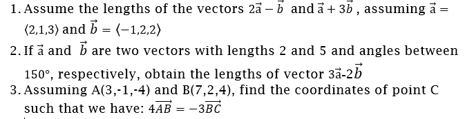 1. Assume the lengths of the vectors 2a - b and a+ 3b , assuming å =
(2,1,3) and b = (-1,2,2)
2. If å and b are two vectors with lengths 2 and 5 and angles between
150°, respectively, obtain the lengths of vector 3å-2b
3. Assuming A(3,-1,-4) and B(7,2,4), find the coordinates of point C
such that we have: 4AB = -3BC
