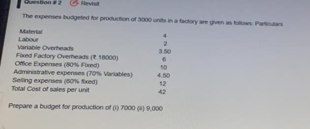 Question # 2
G Revisit
The expenses budgeted for production of 3000 units in a factory are given as follows: Particulars
Material
4
Labour
Variable Overheads
3.50
Fixed Factory Overheads (2.18000)
Office Expenses (80% Fixed)
Administrative expenses (70% Variables)
Selling expenses (60% fixed)
Total Cost of sales per unit
6.
10
4.50
12
42
Prepare a budget for production of (1) 7000 (i) 9,000
