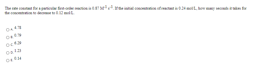 The rate constant for a particular first-order reaction is 0.87 Ms. If the initial concentration of reactant is 0.24 mol/L, how many seconds it takes for
the concentration to decrease to 0.12 mol L.
4.78
O B.
0.79
Oc 6.29
OD, 1.23
O E.
0.14
