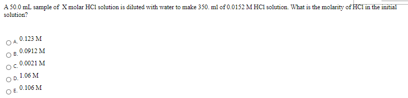 A 50.0 mL sample of X molar HCl solution is diluted with water to make 350. ml of 0.0152 M HC1 solution. What is the molarity of HCI in the initial
solution?
0.123 M
0.0912 M
В.
0.0021 M
C.
1.06 M
D.
0.106 M
E.
