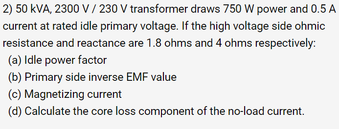 2) 50 kVA, 2300 V / 230 V transformer draws 750 W power and 0.5 A
current at rated idle primary voltage. If the high voltage side ohmic
resistance and reactance are 1.8 ohms and 4 ohms respectively:
(a) Idle power factor
(b) Primary side inverse EMF value
(c) Magnetizing current
(d) Calculate the core loss component of the no-load current.
