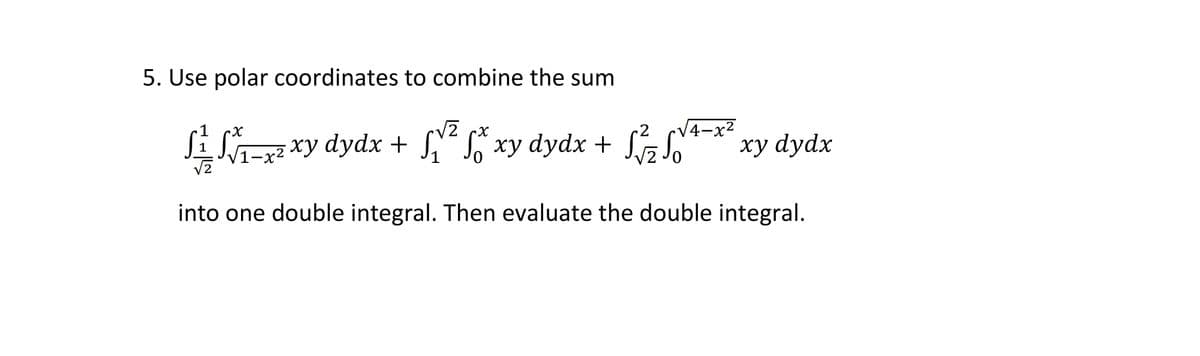 5. Use polar coordinates to combine the sum
V2 cx
V4-x²
S-r
xy dydx + ,“ S, xy dydx + z S," * xy dydx
/1-x²
into one double integral. Then evaluate the double integral.
