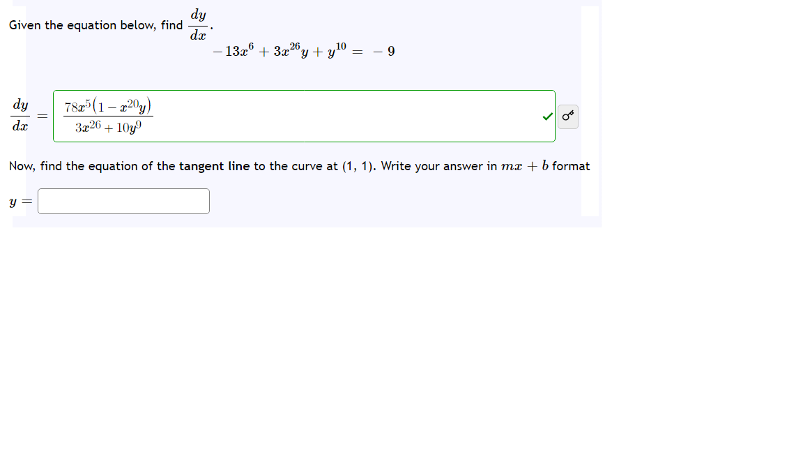 dy
Given the equation below, find
- 13x° + 3x20
y + y10
78(1 – 220y)
3x26 + 10y
dy
dx
Now, find the equation of the tangent line to the curve at (1, 1). Write your answer in mx + b format
y =
