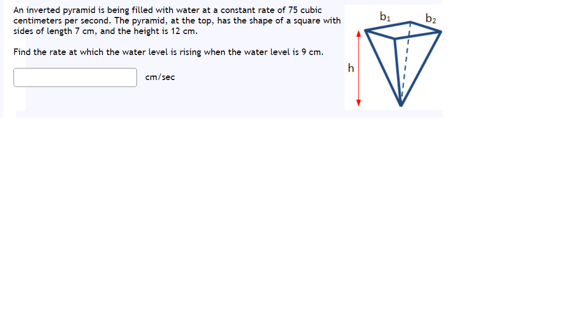 An inverted pyramid is being filled with water at a constant rate of 75 cubic
centimeters per second. The pyramid, at the top, has the shape of a square with
sides of length 7 cm, and the height is 12 cm.
b1
b2
Find the rate at which the water level is rising when the water level is 9 cm.
h
cm/sec
